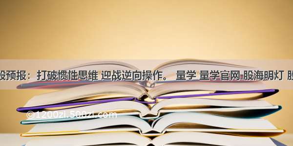 7.31牛股预报：打破惯性思维 迎战逆向操作。 量学 量学官网 股海明灯 股票交流 