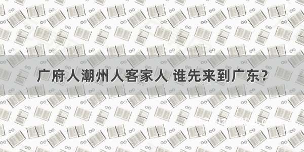 广府人潮州人客家人 谁先来到广东？