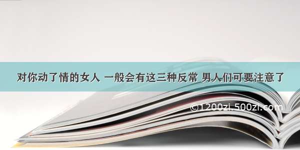 对你动了情的女人 一般会有这三种反常 男人们可要注意了