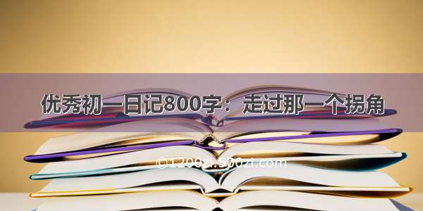 优秀初一日记800字：走过那一个拐角