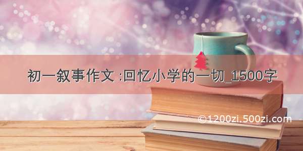 初一叙事作文 :回忆小学的一切_1500字