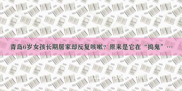 青岛6岁女孩长期居家却反复咳嗽？原来是它在“捣鬼”…