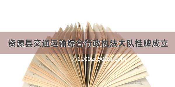 资源县交通运输综合行政执法大队挂牌成立