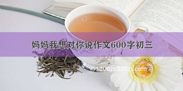 妈妈我想对你说作文600字初三