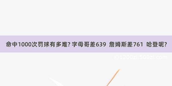 命中1000次罚球有多难? 字母哥差639  詹姆斯差761  哈登呢?