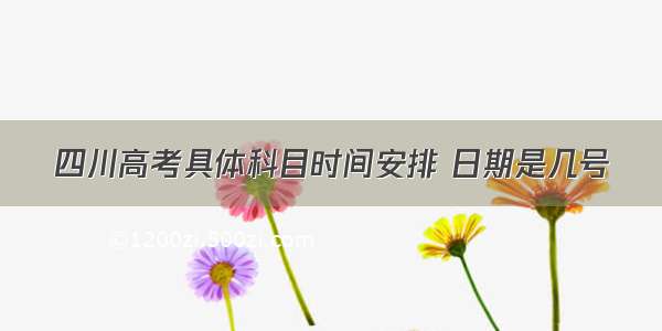 四川高考具体科目时间安排 日期是几号