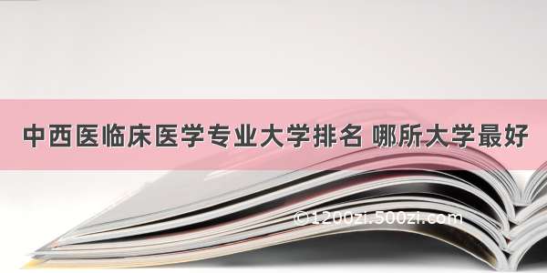 中西医临床医学专业大学排名 哪所大学最好