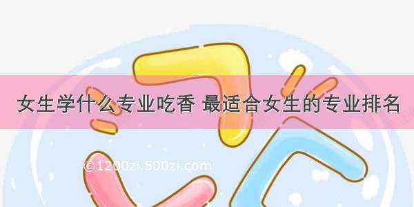 女生学什么专业吃香 最适合女生的专业排名