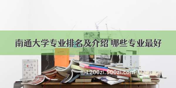 南通大学专业排名及介绍 哪些专业最好