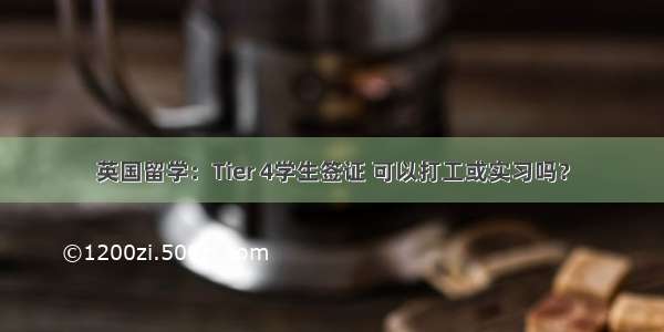 英国留学：Tier 4学生签证 可以打工或实习吗？