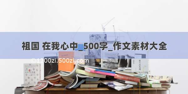 祖国 在我心中_500字_作文素材大全