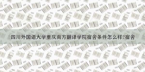 四川外国语大学重庆南方翻译学院宿舍条件怎么样?宿舍
