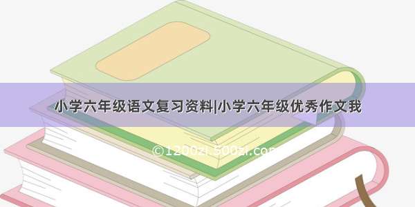 小学六年级语文复习资料|小学六年级优秀作文我