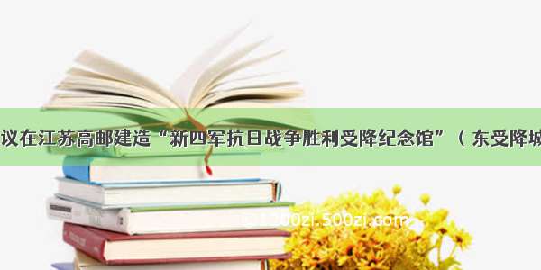 建议在江苏高邮建造“新四军抗日战争胜利受降纪念馆”（东受降城）