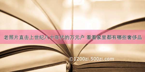 老照片直击上世纪八十年代的万元户 看看家里都有哪些奢侈品