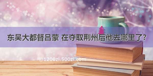 东吴大都督吕蒙 在夺取荆州后他去哪里了？