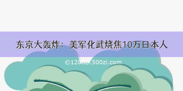 东京大轰炸：美军化武烧焦10万日本人