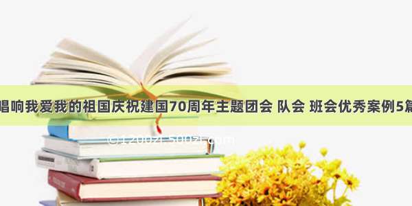 唱响我爱我的祖国庆祝建国70周年主题团会 队会 班会优秀案例5篇