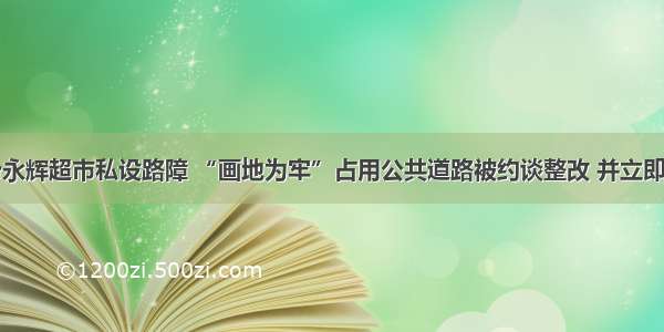 临汾永辉超市私设路障 “画地为牢”占用公共道路被约谈整改 并立即清除