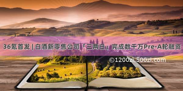 36氪首发 | 白酒新零售公司「三两白」完成数千万Pre-A轮融资