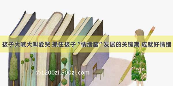 孩子大喊大叫爱哭 抓住孩子“情绪脑”发展的关键期 成就好情绪