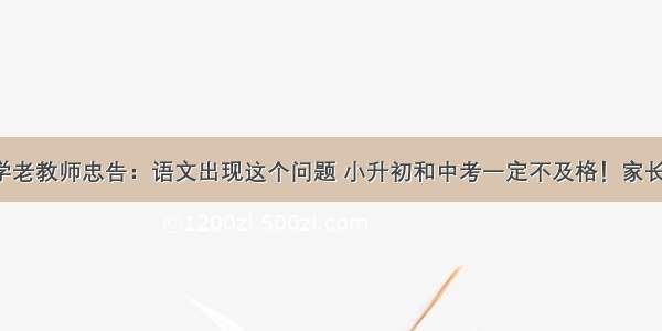 省重点小学老教师忠告：语文出现这个问题 小升初和中考一定不及格！家长必须重视！