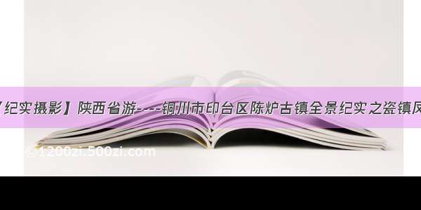 【纪实摄影】陕西省游----铜川市印台区陈炉古镇全景纪实之瓷镇凤光