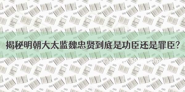 揭秘明朝大太监魏忠贤到底是功臣还是罪臣?