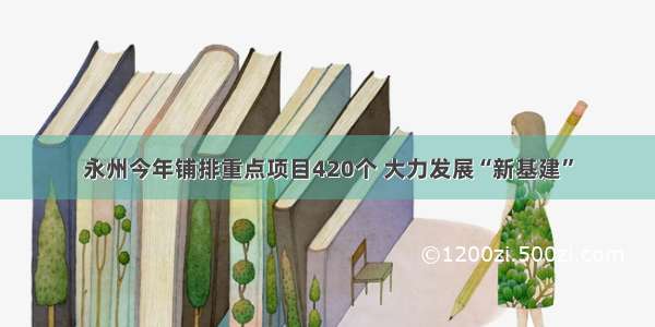 永州今年铺排重点项目420个 大力发展“新基建”