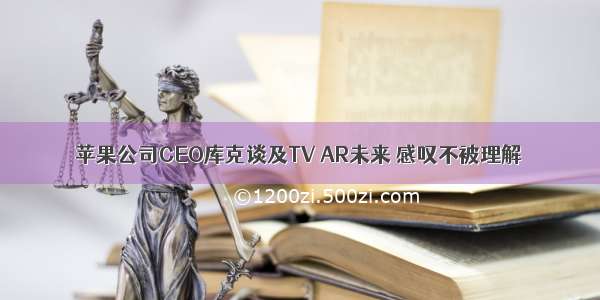 苹果公司CEO库克谈及TV AR未来 感叹不被理解