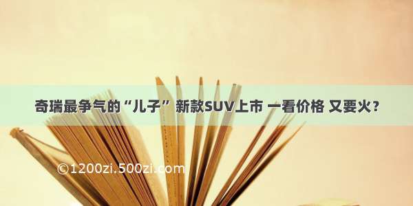 奇瑞最争气的“儿子” 新款SUV上市 一看价格 又要火？