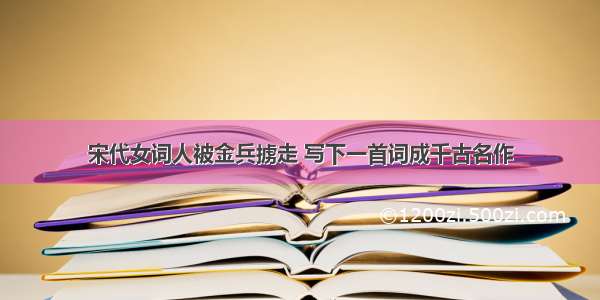 宋代女词人被金兵掳走 写下一首词成千古名作