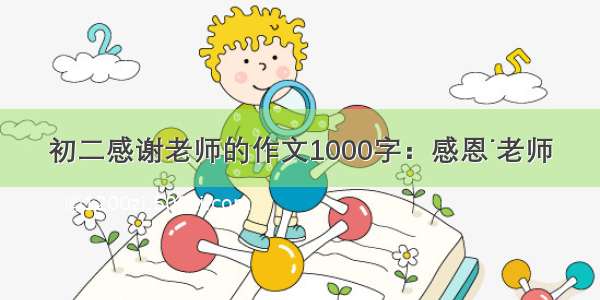 初二感谢老师的作文1000字：感恩˙老师