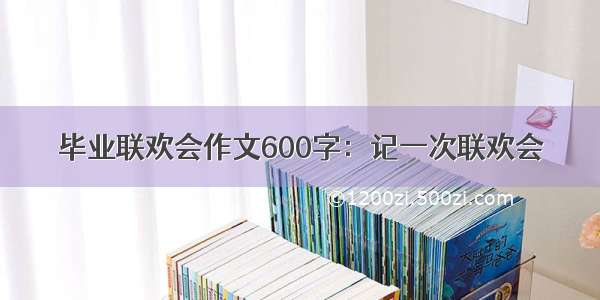 毕业联欢会作文600字：记一次联欢会