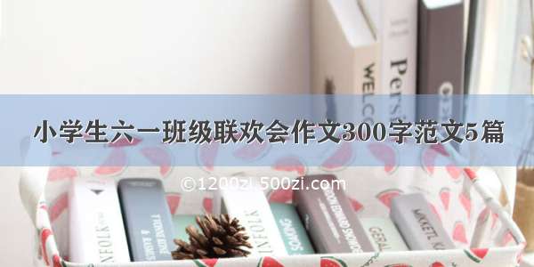 小学生六一班级联欢会作文300字范文5篇