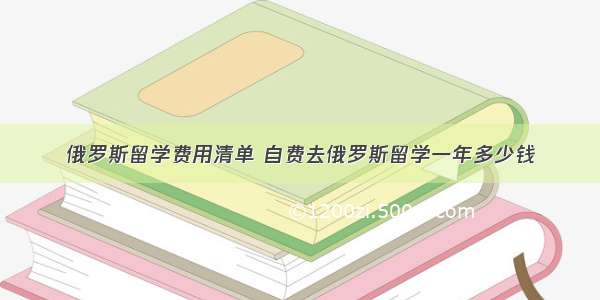 俄罗斯留学费用清单 自费去俄罗斯留学一年多少钱