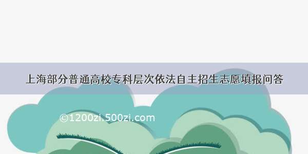 上海部分普通高校专科层次依法自主招生志愿填报问答