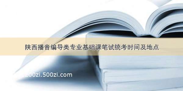 陕西播音编导类专业基础课笔试统考时间及地点