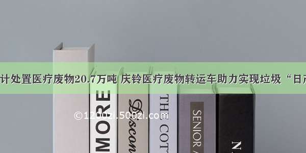 全国累计处置医疗废物20.7万吨 庆铃医疗废物转运车助力实现垃圾“日产日清”