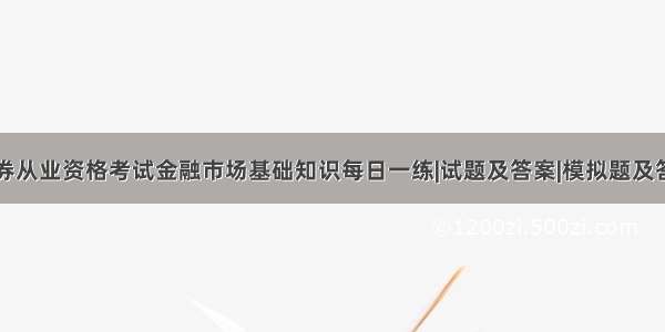 证券从业资格考试金融市场基础知识每日一练|试题及答案|模拟题及答案