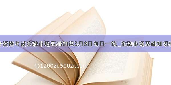 证券从业资格考试金融市场基础知识3月8日每日一练_金融市场基础知识模拟试题