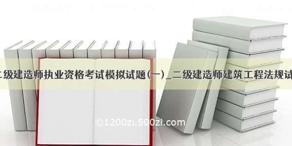 ★二级建造师执业资格考试模拟试题(一)_二级建造师建筑工程法规试题★