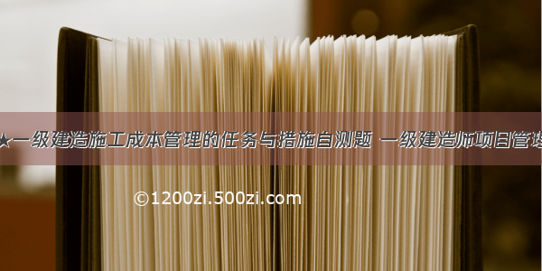 ★一级建造施工成本管理的任务与措施自测题 一级建造师项目管理