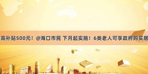 每人每月最高补贴500元！@海口市民 下月起实施！6类老人可享政府购买居家养老服务