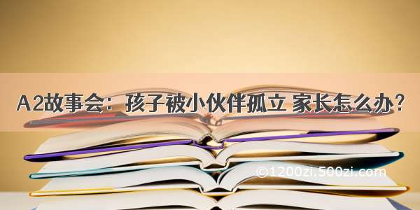 A2故事会：孩子被小伙伴孤立 家长怎么办？