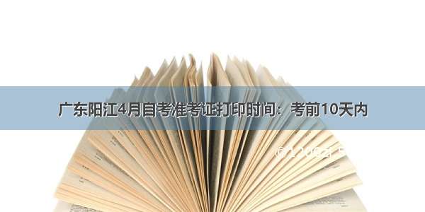 广东阳江4月自考准考证打印时间：考前10天内