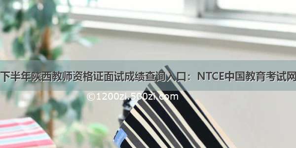 下半年陕西教师资格证面试成绩查询入口：NTCE中国教育考试网