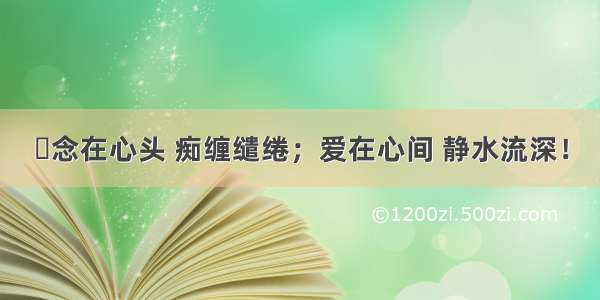 ​念在心头 痴缠缱绻；爱在心间 静水流深！