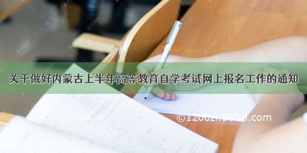 关于做好内蒙古上半年高等教育自学考试网上报名工作的通知