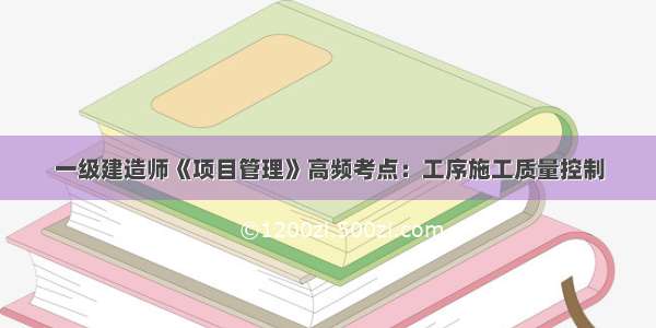 一级建造师《项目管理》高频考点：工序施工质量控制